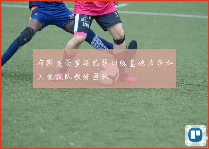 布斯克茨重返巴萨训练基地力争加入竞技队教练团队