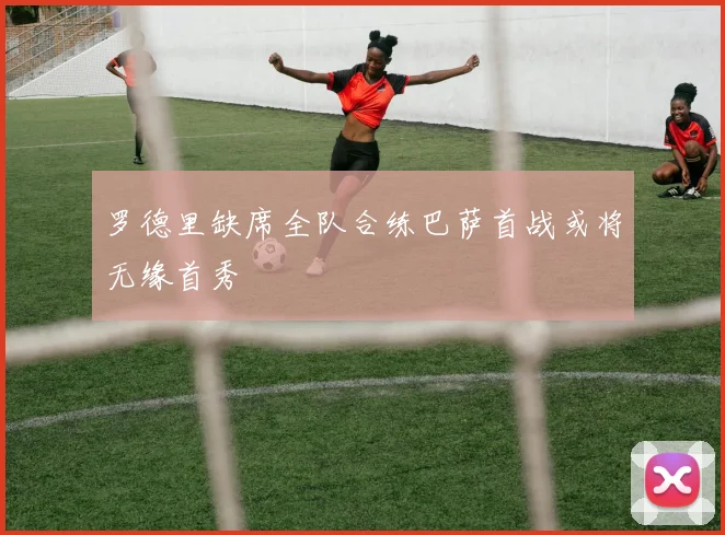 罗德里缺席全队合练巴萨首战或将无缘首秀