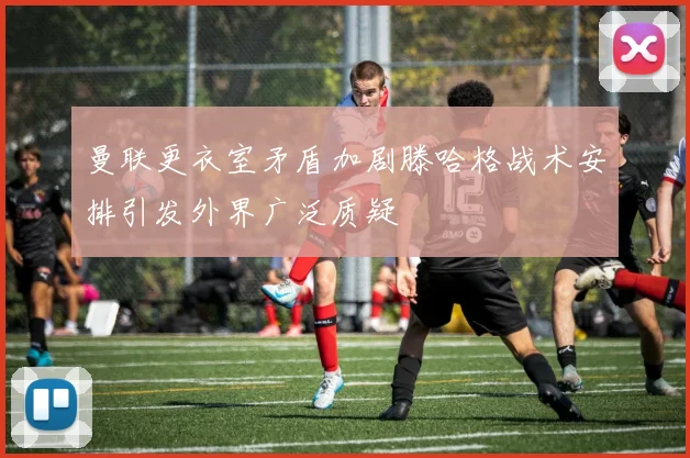 曼联更衣室矛盾加剧滕哈格战术安排引发外界广泛质疑