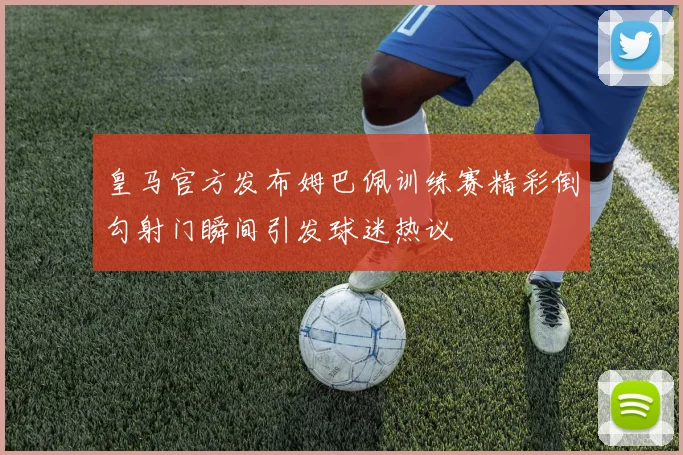 皇马官方发布姆巴佩训练赛精彩倒勾射门瞬间引发球迷热议