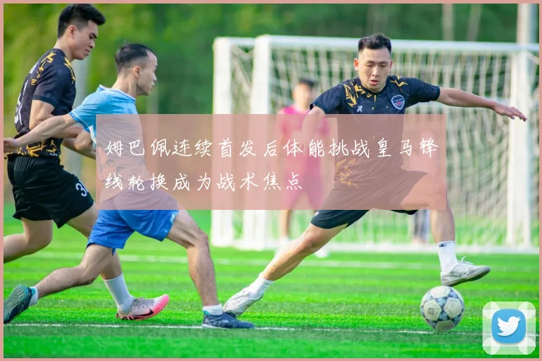 姆巴佩连续首发后体能挑战皇马锋线轮换成为战术焦点