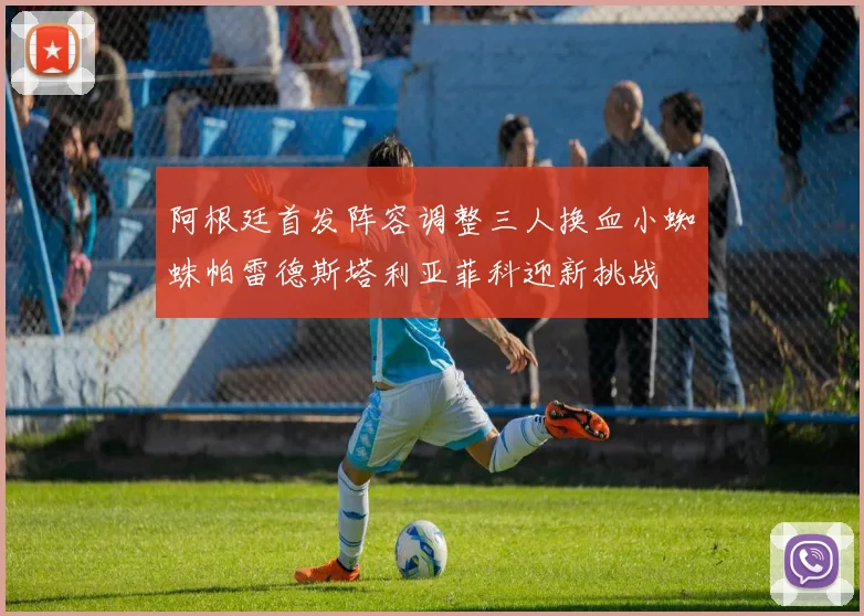 阿根廷首发阵容调整三人换血小蜘蛛帕雷德斯塔利亚菲科迎新挑战