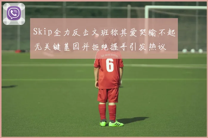 Skip全力反击文班称其爱哭输不起无关键基因并拒绝握手引发热议