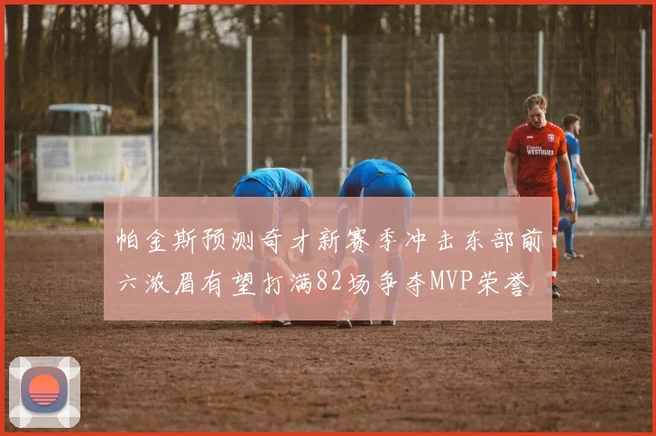 帕金斯预测奇才新赛季冲击东部前六浓眉有望打满82场争夺MVP荣誉